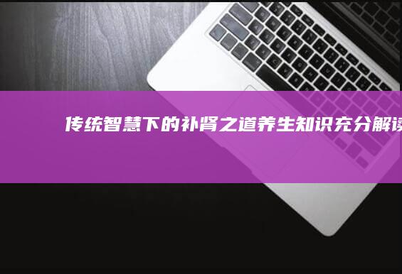 传统智慧下的补肾之道：养生知识充分解读